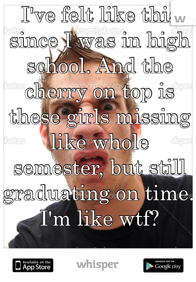 I've felt like this since I was in high school. And the cherry on top is these girls missing like whole semester, but still graduating on time. I'm like wtf?