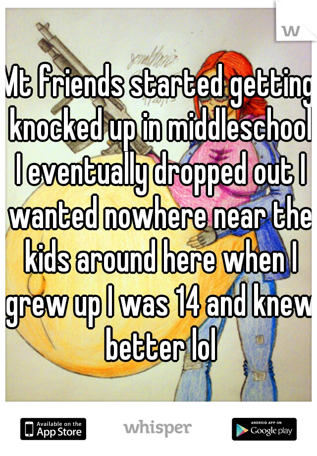 Mt friends started getting knocked up in middleschool I eventually dropped out I wanted nowhere near the kids around here when I grew up I was 14 and knew better lol