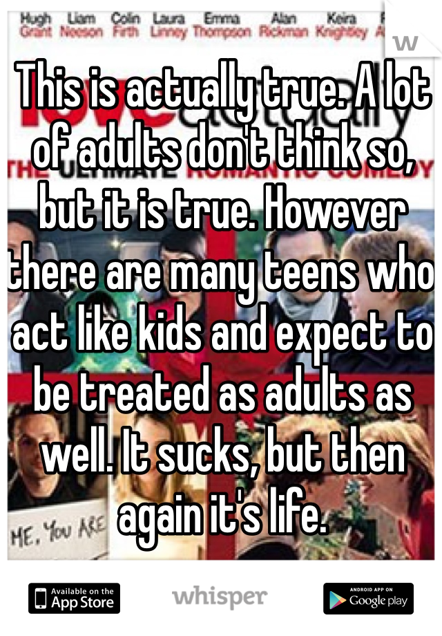 This is actually true. A lot of adults don't think so, but it is true. However there are many teens who act like kids and expect to be treated as adults as well. It sucks, but then again it's life.