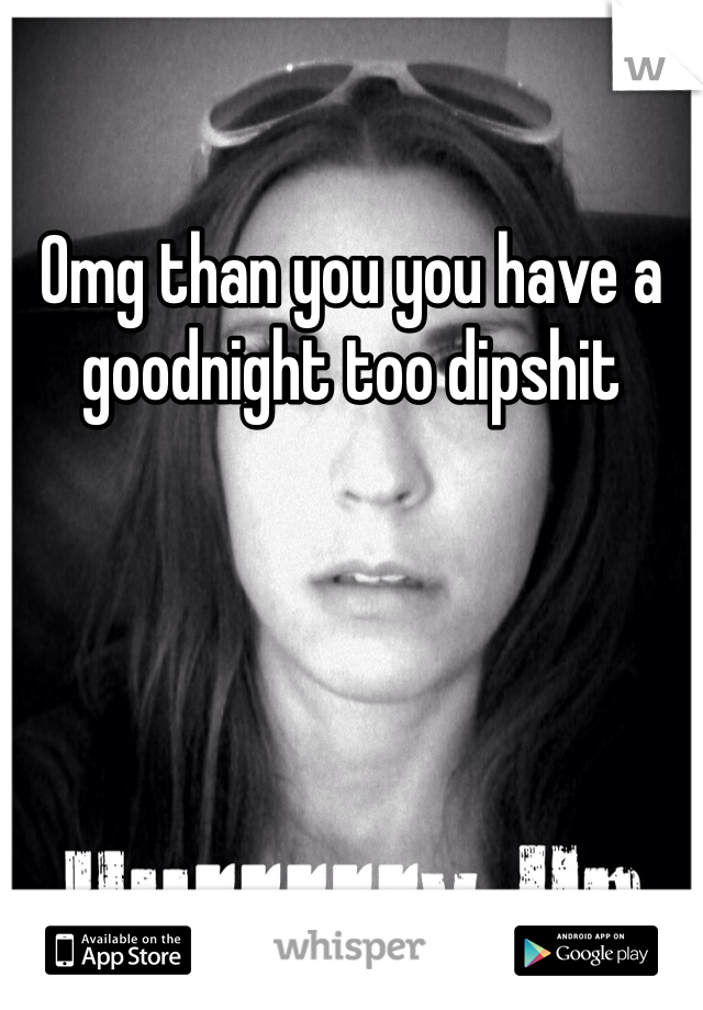 Omg than you you have a goodnight too dipshit 