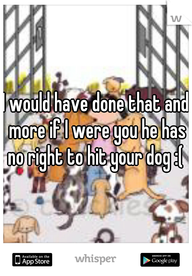 I would have done that and more if I were you he has no right to hit your dog :( 