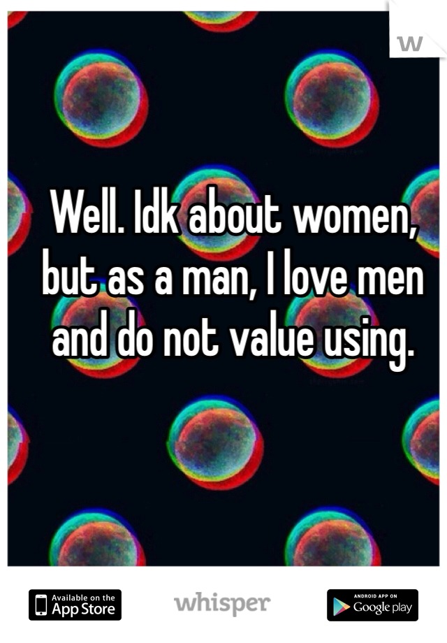 Well. Idk about women, but as a man, I love men and do not value using. 
