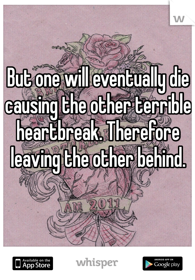 But one will eventually die causing the other terrible heartbreak. Therefore leaving the other behind. 