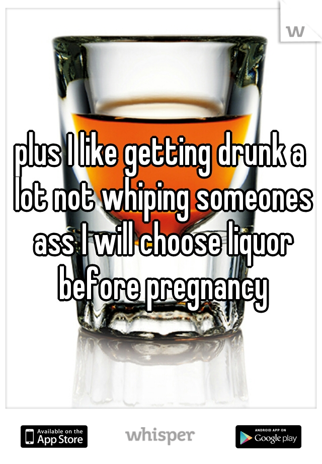 plus I like getting drunk a lot not whiping someones ass I will choose liquor before pregnancy