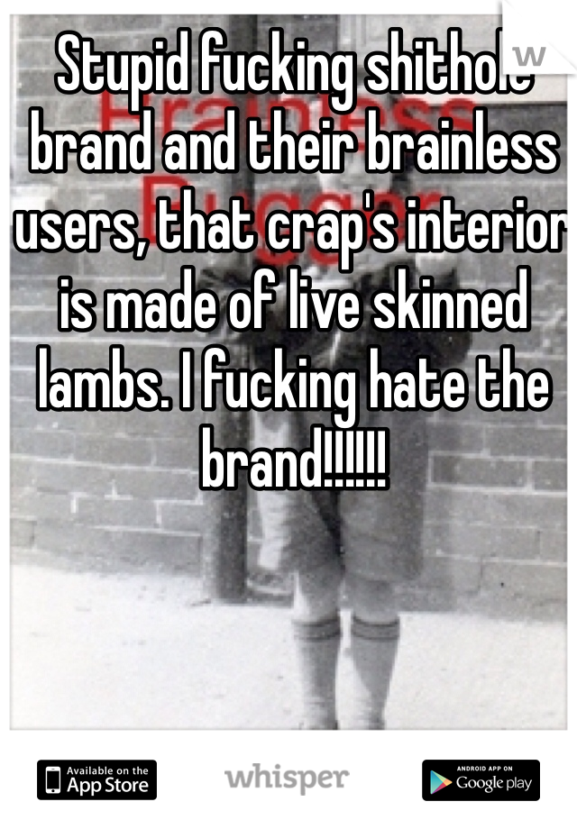 Stupid fucking shithole brand and their brainless users, that crap's interior is made of live skinned lambs. I fucking hate the brand!!!!!!