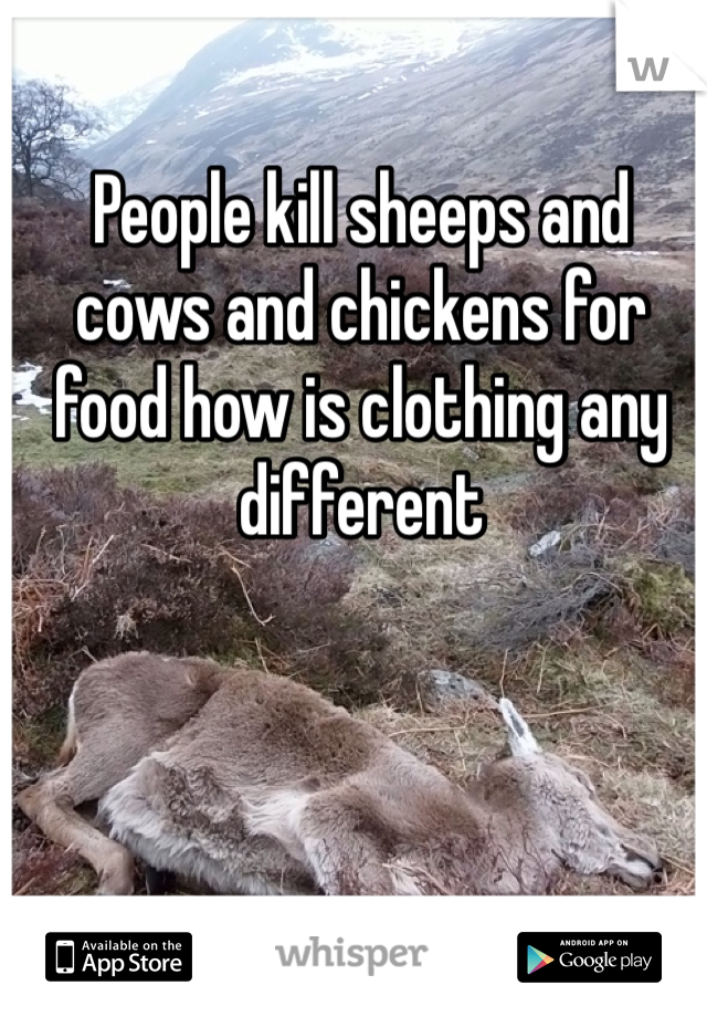 People kill sheeps and cows and chickens for food how is clothing any different 