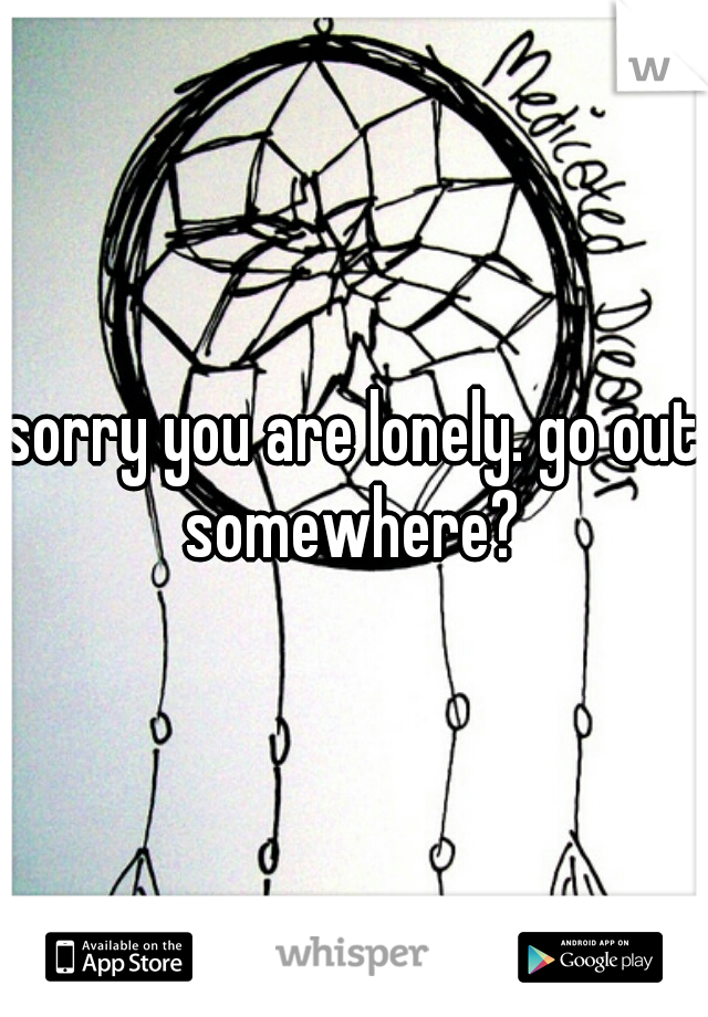 sorry you are lonely. go out somewhere? 