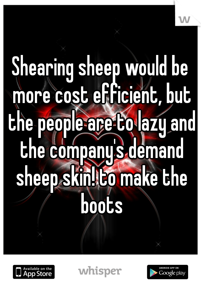 Shearing sheep would be more cost efficient, but the people are to lazy and the company's demand sheep skin! to make the boots