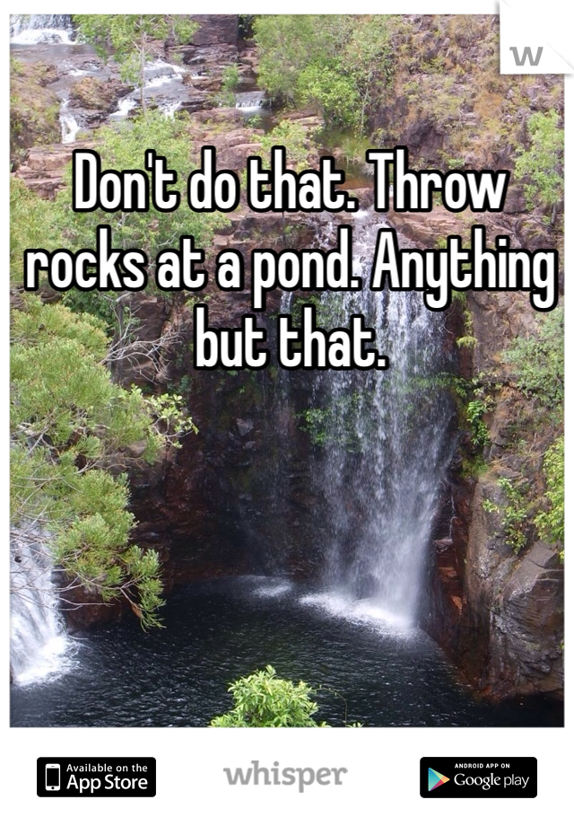 Don't do that. Throw rocks at a pond. Anything but that.