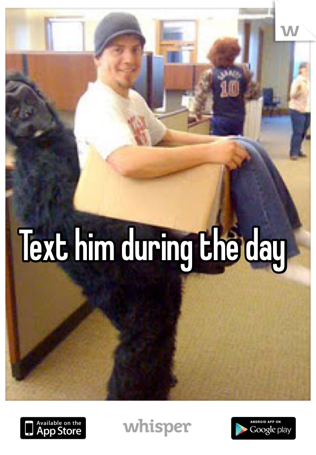Text him during the day