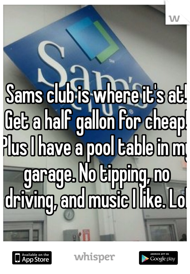 Sams club is where it's at! Get a half gallon for cheap! Plus I have a pool table in my garage. No tipping, no driving, and music I like. Lol