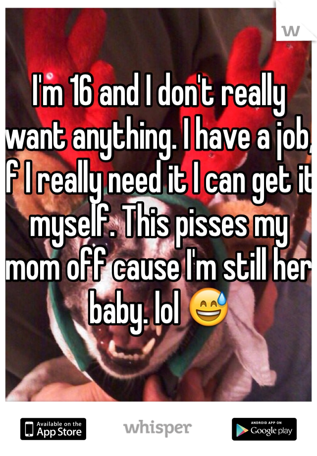 I'm 16 and I don't really want anything. I have a job, If I really need it I can get it myself. This pisses my mom off cause I'm still her baby. lol 😅