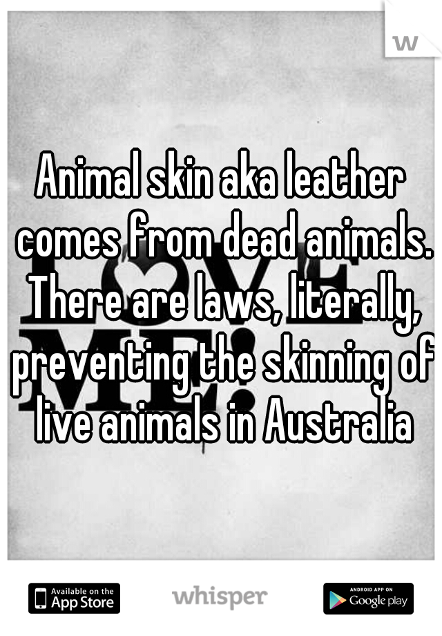 Animal skin aka leather comes from dead animals. There are laws, literally, preventing the skinning of live animals in Australia