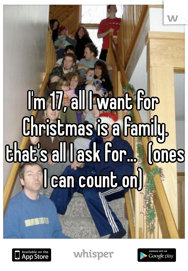 I'm 17, all I want for Christmas is a family. that's all I ask for...   (ones I can count on) 