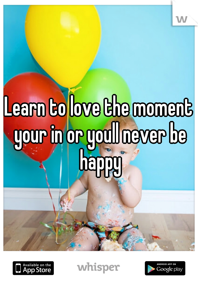 Learn to love the moment your in or youll never be happy