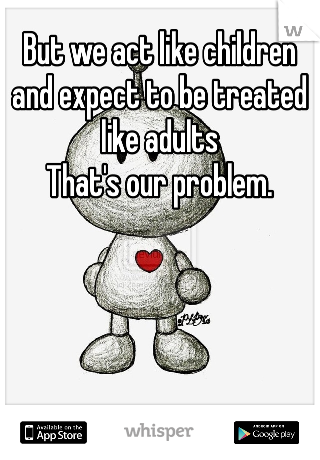 But we act like children and expect to be treated like adults 
That's our problem.
