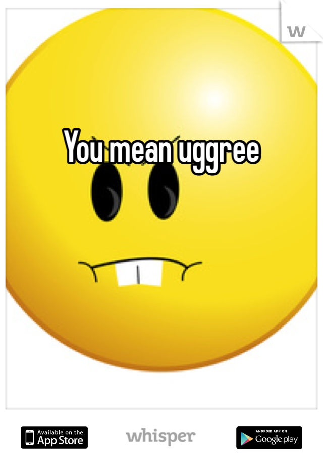 You mean uggree