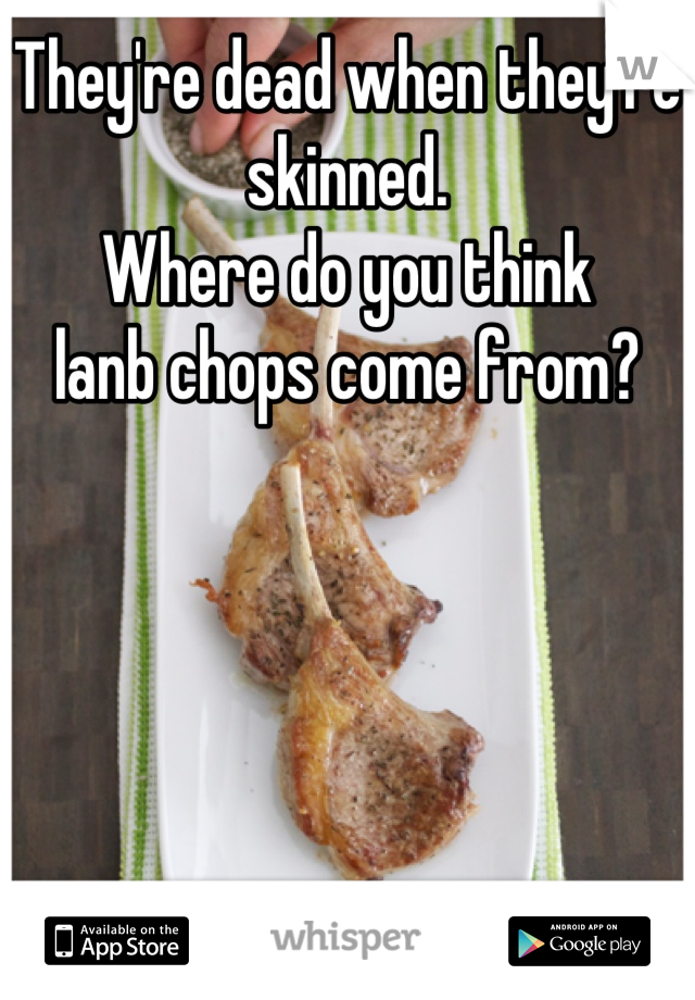 They're dead when they're skinned.
Where do you think
lanb chops come from?