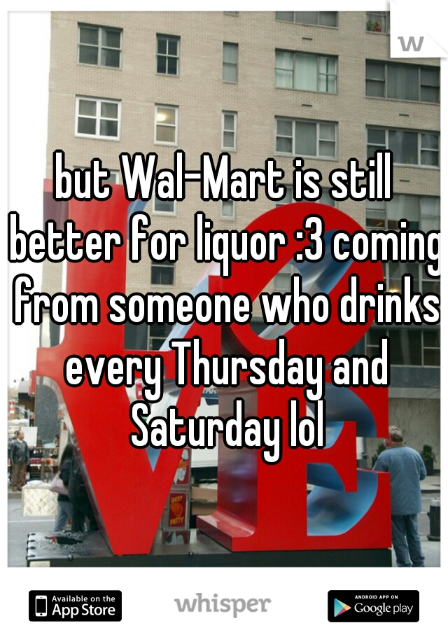 but Wal-Mart is still better for liquor :3 coming from someone who drinks every Thursday and Saturday lol