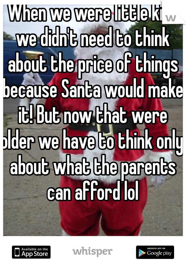 When we were little kids we didn't need to think about the price of things because Santa would make it! But now that were older we have to think only about what the parents can afford lol