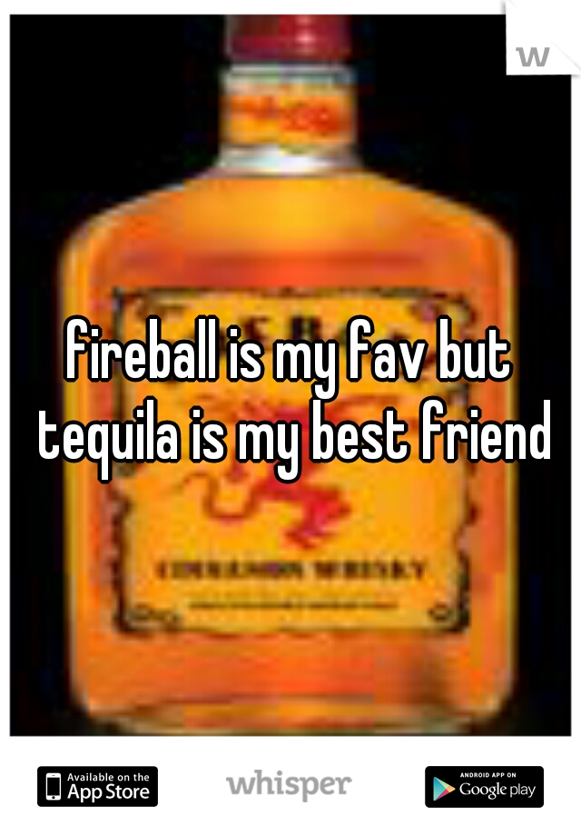 fireball is my fav but tequila is my best friend