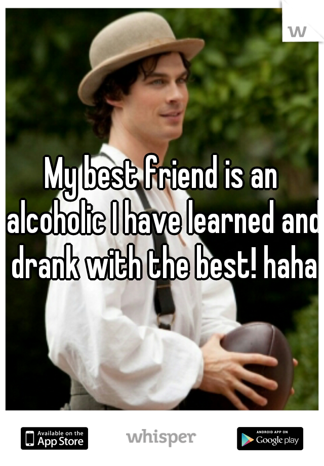 My best friend is an alcoholic I have learned and drank with the best! haha