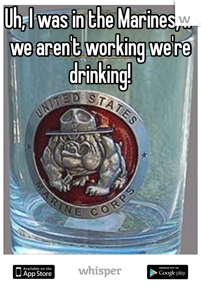 Uh, I was in the Marines, if we aren't working we're drinking!