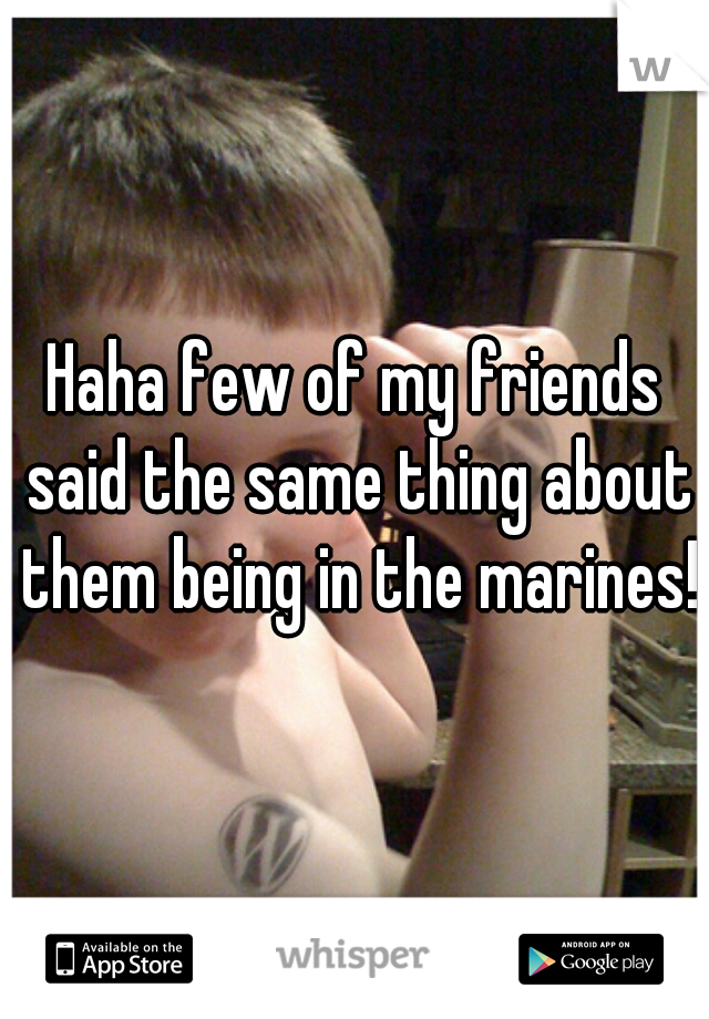 Haha few of my friends said the same thing about them being in the marines!