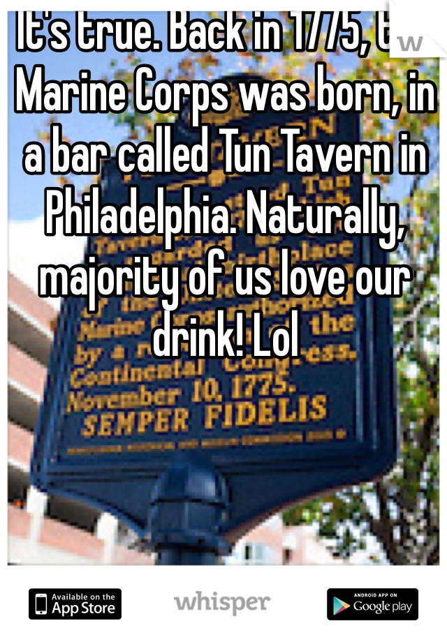 It's true. Back in 1775, the Marine Corps was born, in a bar called Tun Tavern in Philadelphia. Naturally, majority of us love our drink! Lol