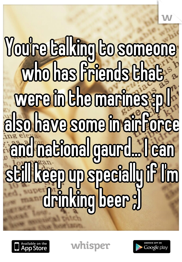 You're talking to someone who has friends that were in the marines :p I also have some in airforce and national gaurd... I can still keep up specially if I'm drinking beer ;)