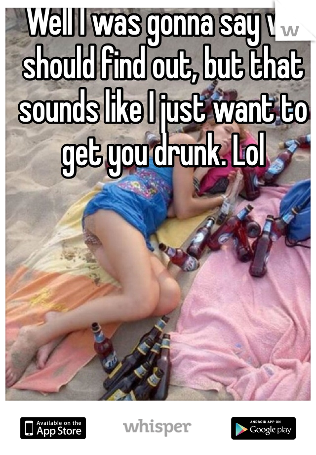 Well I was gonna say we should find out, but that sounds like I just want to get you drunk. Lol