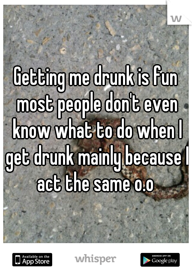 Getting me drunk is fun most people don't even know what to do when I get drunk mainly because I act the same o.o 