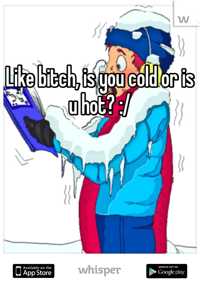 Like bitch, is you cold or is u hot? :/