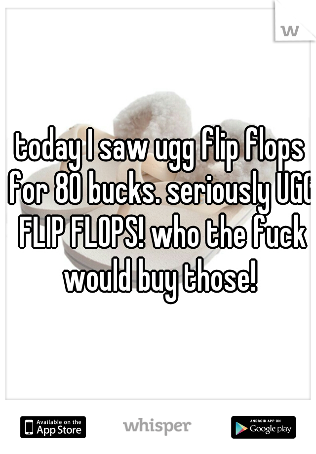 today I saw ugg flip flops for 80 bucks. seriously UGG FLIP FLOPS! who the fuck would buy those! 