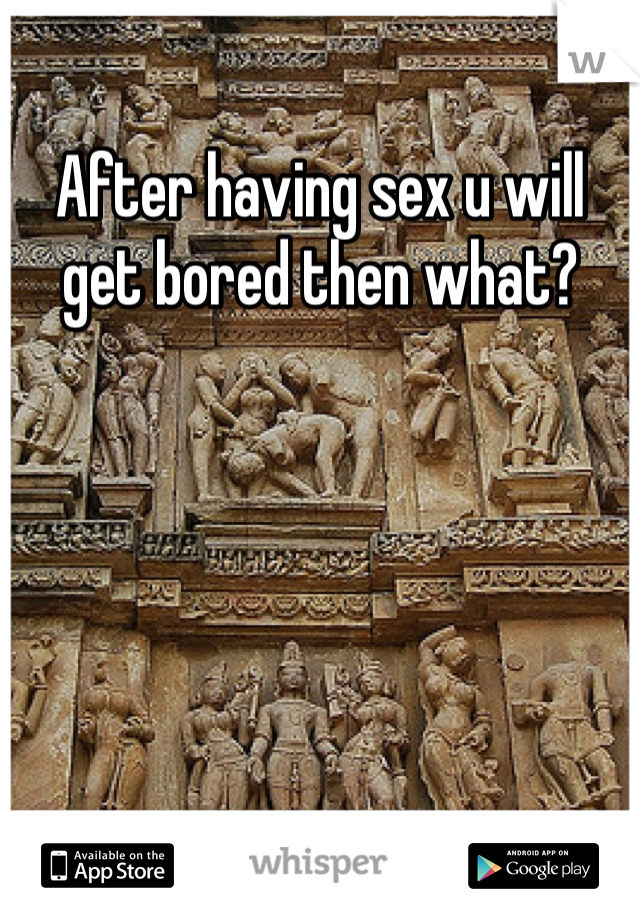 After having sex u will get bored then what?