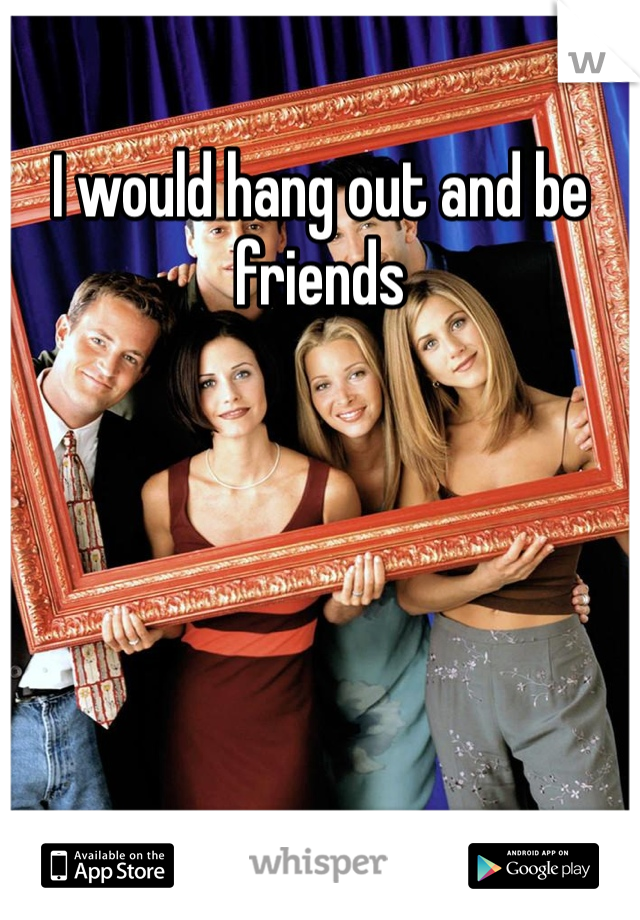 I would hang out and be friends