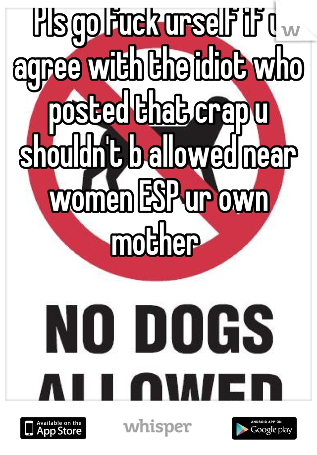 Pls go fuck urself if u agree with the idiot who posted that crap u shouldn't b allowed near women ESP ur own mother 
