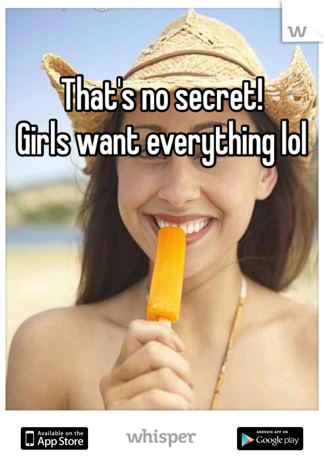 That's no secret! 
Girls want everything lol