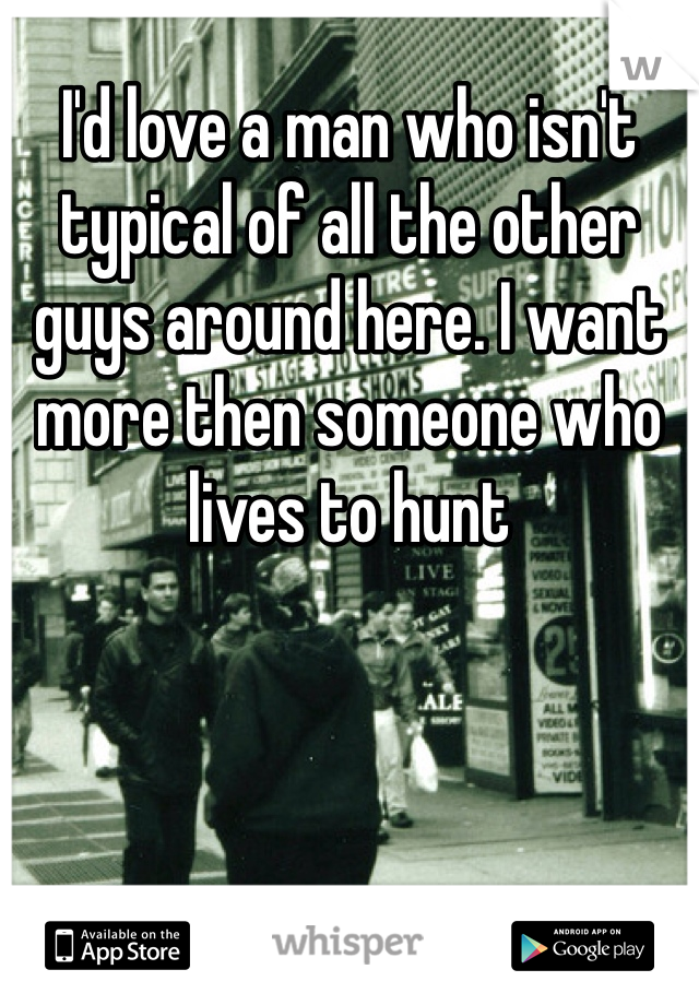 I'd love a man who isn't typical of all the other guys around here. I want more then someone who lives to hunt 