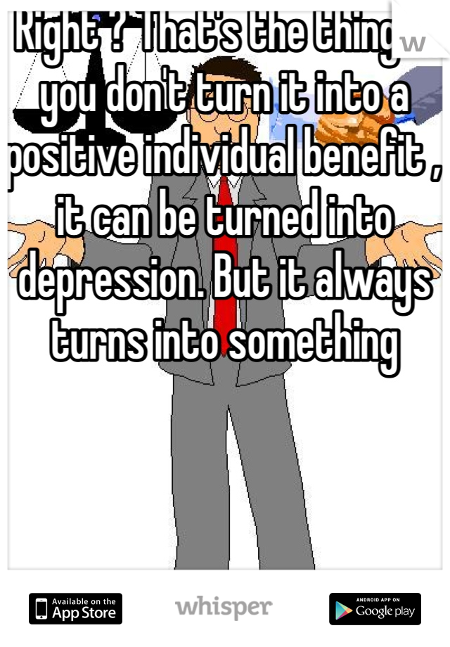 Right ? That's the thing if you don't turn it into a positive individual benefit , it can be turned into depression. But it always turns into something 