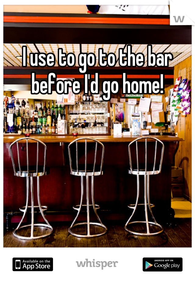 I use to go to the bar before I'd go home!