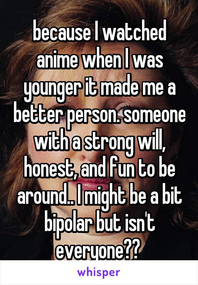 because I watched anime when I was younger it made me a better person. someone with a strong will, honest, and fun to be around.. I might be a bit bipolar but isn't everyone?? 