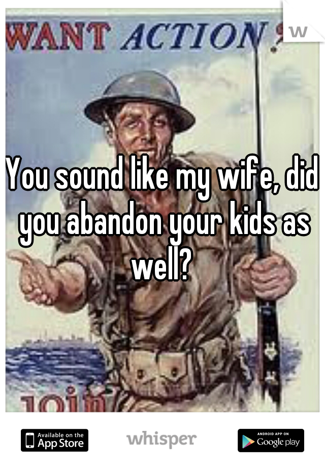 You sound like my wife, did you abandon your kids as well? 