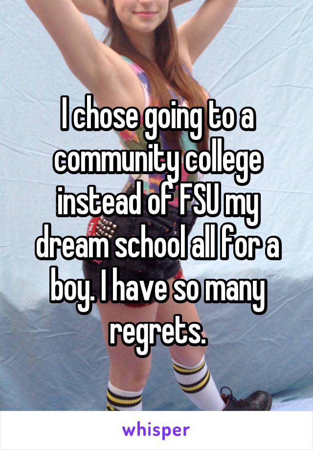 I chose going to a community college instead of FSU my dream school all for a boy. I have so many regrets.