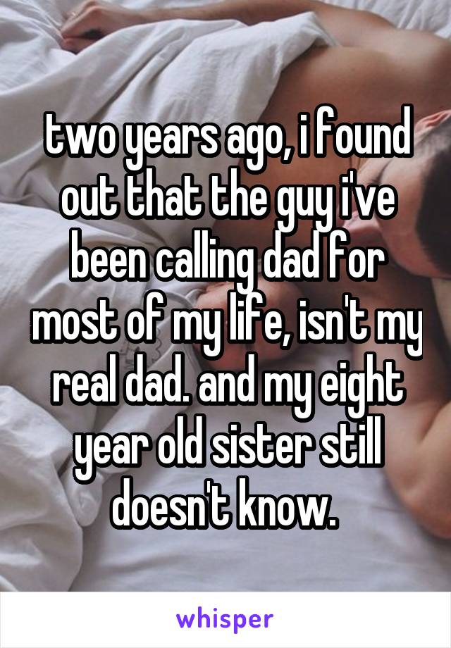 two years ago, i found out that the guy i've been calling dad for most of my life, isn't my real dad. and my eight year old sister still doesn't know. 
