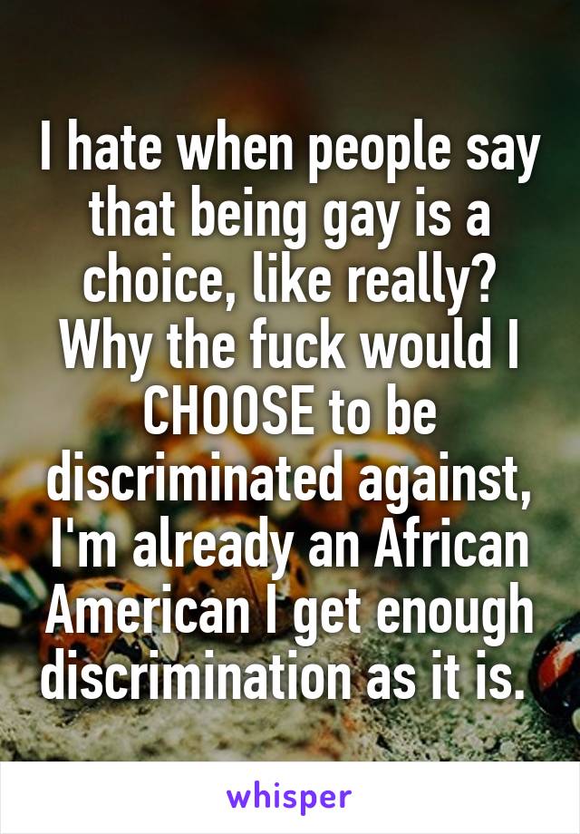 I hate when people say that being gay is a choice, like really? Why the fuck would I CHOOSE to be discriminated against, I'm already an African American I get enough discrimination as it is. 