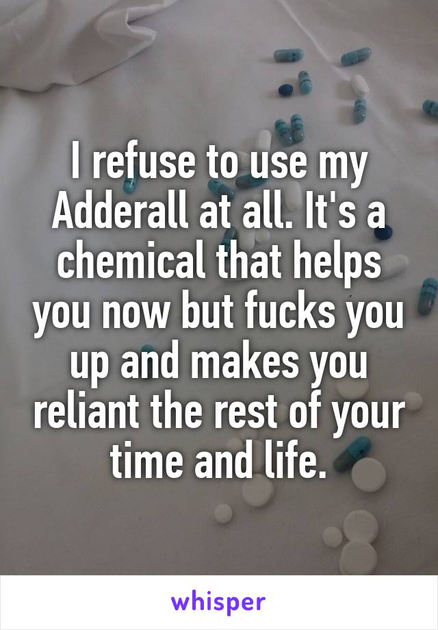 I refuse to use my Adderall at all. It's a chemical that helps you now but fucks you up and makes you reliant the rest of your time and life.