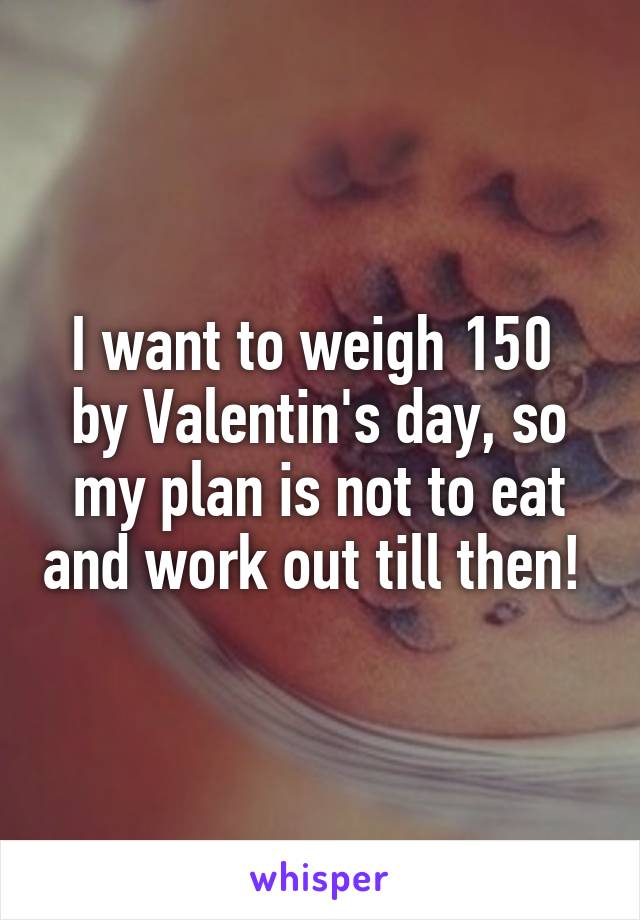 I want to weigh 150  by Valentin's day, so my plan is not to eat and work out till then! 