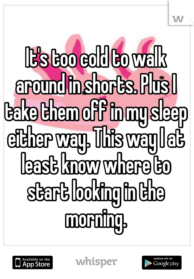 It's too cold to walk around in shorts. Plus I take them off in my sleep either way. This way I at least know where to start looking in the morning. 