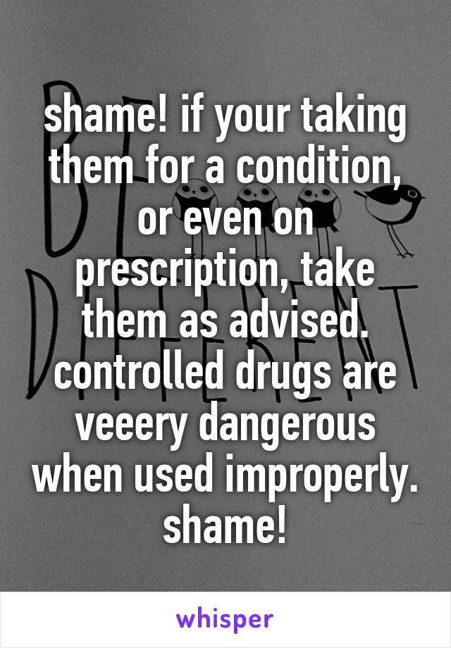 shame! if your taking them for a condition, or even on prescription, take them as advised. controlled drugs are veeery dangerous when used improperly. shame!
